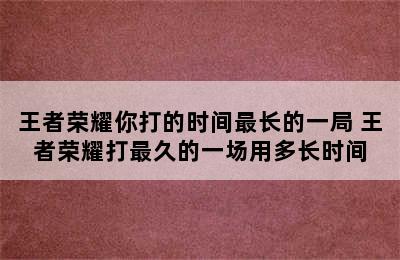 王者荣耀你打的时间最长的一局 王者荣耀打最久的一场用多长时间